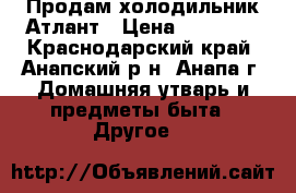 Продам холодильник Атлант › Цена ­ 10 000 - Краснодарский край, Анапский р-н, Анапа г. Домашняя утварь и предметы быта » Другое   